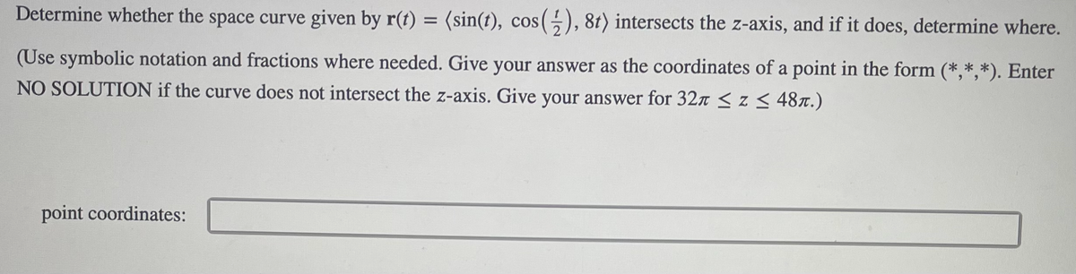 **Problem Statement:**

Determine whether the space curve given by \( \mathbf{r}(t) = \langle \sin(t), \cos\left(\frac{1}{2}\right), 8t \rangle \) intersects the z-axis, and if it does, determine where.

(Use symbolic notation and fractions where needed. Give your answer as the coordinates of a point in the form \((*,*,*)\). Enter NO SOLUTION if the curve does not intersect the z-axis. Give your answer for \(32\pi \leq z \leq 48\pi\).)

**Answer Box:**

point coordinates: [ __________________ ]