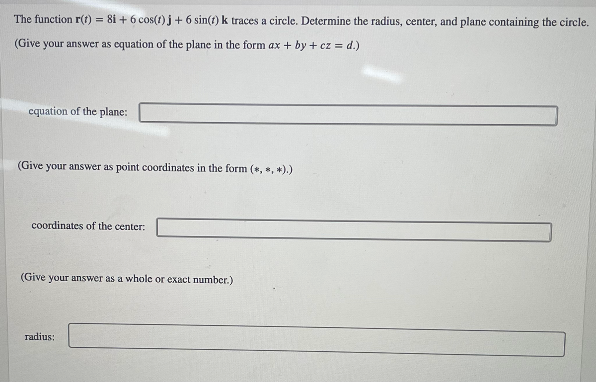 The function **r(t) = 8i + 6 cos(t) j + 6 sin(t) k** traces a circle. Determine the radius, center, and plane containing the circle.

*(Give your answer as equation of the plane in the form ax + by + cz = d.)*

**Equation of the plane:** 
_[Text box for answer]_

*(Give your answer as point coordinates in the form (\*, \*, \*).)*

**Coordinates of the center:** 
_[Text box for answer]_

*(Give your answer as a whole or exact number.)*

**Radius:** 
_[Text box for answer]_