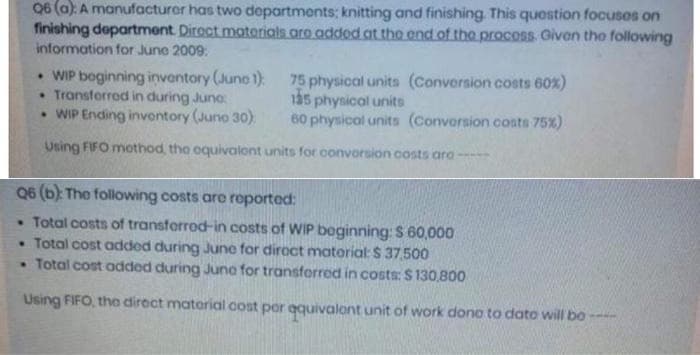 Q6 (a): A manufacturer has two departments; knitting and finishing. This question focuses on
finishing department Direct materials are added at the end of the process. Given the following
information for June 2009:
WIP beginning inventory (Juno 1)
• Transferred in during Juno:
75 physical units (Conversion costs 60x)
135 physical units
• WIP Ending inventory (June 30)
60 physical units (Conversion costs 75%)
Using FIFO mothod, the equivalent units for convorsion costs aro
Q6 (b): The following costs are reported:
• Total costs of transferred-in costs of WIP beginning: $ 60,000
• Total cost added during June for direct matorial: $37,500
• Total cost added during June for transferred in costs: $130,800
Using FIFO, the direct material cost per qquivalent unit of work done to date will bo