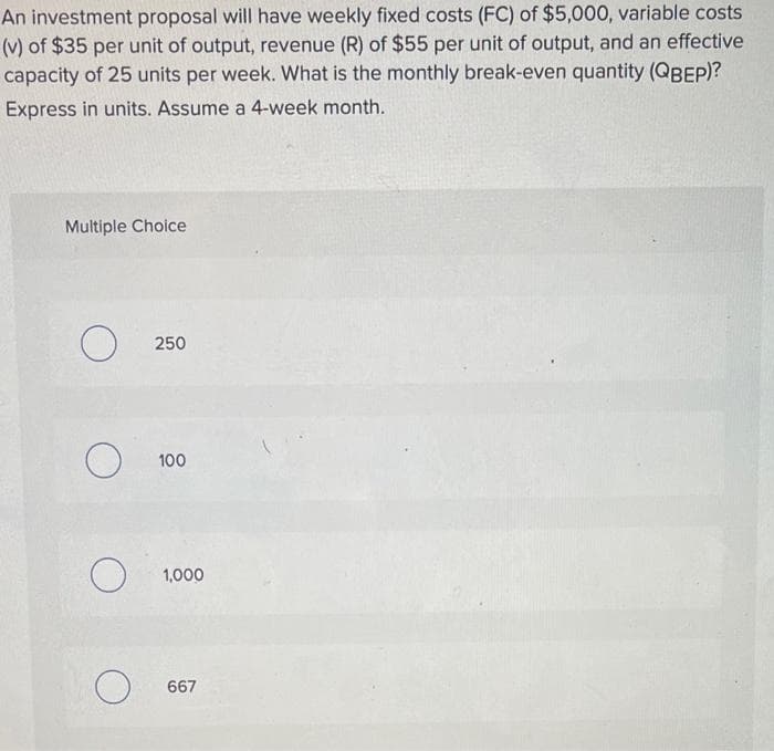 An investment proposal will have weekly fixed costs (FC) of $5,000, variable costs
(v) of $35 per unit of output, revenue (R) of $55 per unit of output, and an effective
capacity of 25 units per week. What is the monthly break-even quantity (QBEP)?
Express in units. Assume a 4-week month.
Multiple Choice
250
100
1,000
667
