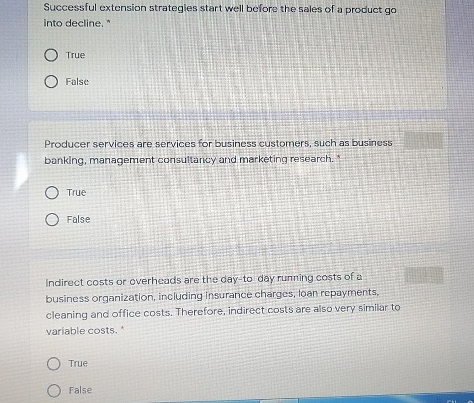 Successful extension strategies start well before the sales of a product go
into decline.*
True
False
Producer services are services for business customers, such as business
banking, management consultancy and marketing research.
True
False
Indirect costs or overheads are the day-to-day running costs of a
business organization, including insurance charges, loan repayments,
cleaning and office costs. Therefore, indirect costs are also very similar to
variable costs.
True
False
