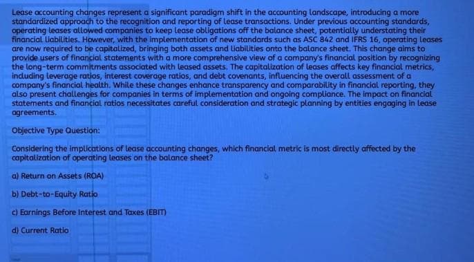 Lease accounting changes represent a significant paradigm shift in the accounting landscape, introducing a more
standardized approach to the recognition and reporting of lease transactions. Under previous accounting standards,
operating leases allowed companies to keep lease obligations off the balance sheet, potentially understating their
financial liabilities. However, with the implementation of new standards such as ASC 842 and IFRS 16, operating leases
are now required to be capitalized, bringing both assets and liabilities onto the balance sheet. This change aims to
provide users of financial statements with a more comprehensive view of a company's financial position by recognizing
the long-term commitments associated with leased assets. The capitalization of leases affects key financial metrics,
including leverage ratios, interest coverage ratios, and debt covenants, influencing the overall assessment of a
company's financial health. While these changes enhance transparency and comparability in financial reporting, they
also present challenges for companies in terms of implementation and ongoing compliance. The impact on financial
statements and financial ratios necessitates careful consideration and strategic planning by entities engaging in lease
agreements.
Objective Type Question:
Considering the implications of lease accounting changes, which financial metric is most directly affected by the
capitalization of operating leases on the balance sheet?
a) Return on Assets (ROA)
b) Debt-to-Equity Ratio
c) Earnings Before Interest and Taxes (EBIT)
d) Current Ratio