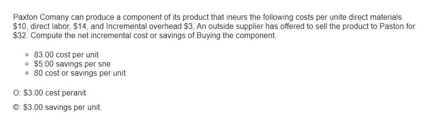 Paxton Comany can produce a component of its product that ineurs the following costs per unite direct materials.
$10, direct labor, $14, and Incremental overhead $3, An outside supplier has offered to sell the product to Paston for
$32. Compute the net incremental cost or savings of Buying the component.
o 83.00 cost per unit
o $5:00 savings per sne
o 80 cost or savings per unit
O: $3.00 cest peranit
Ⓒ: $3.00 savings per unit.