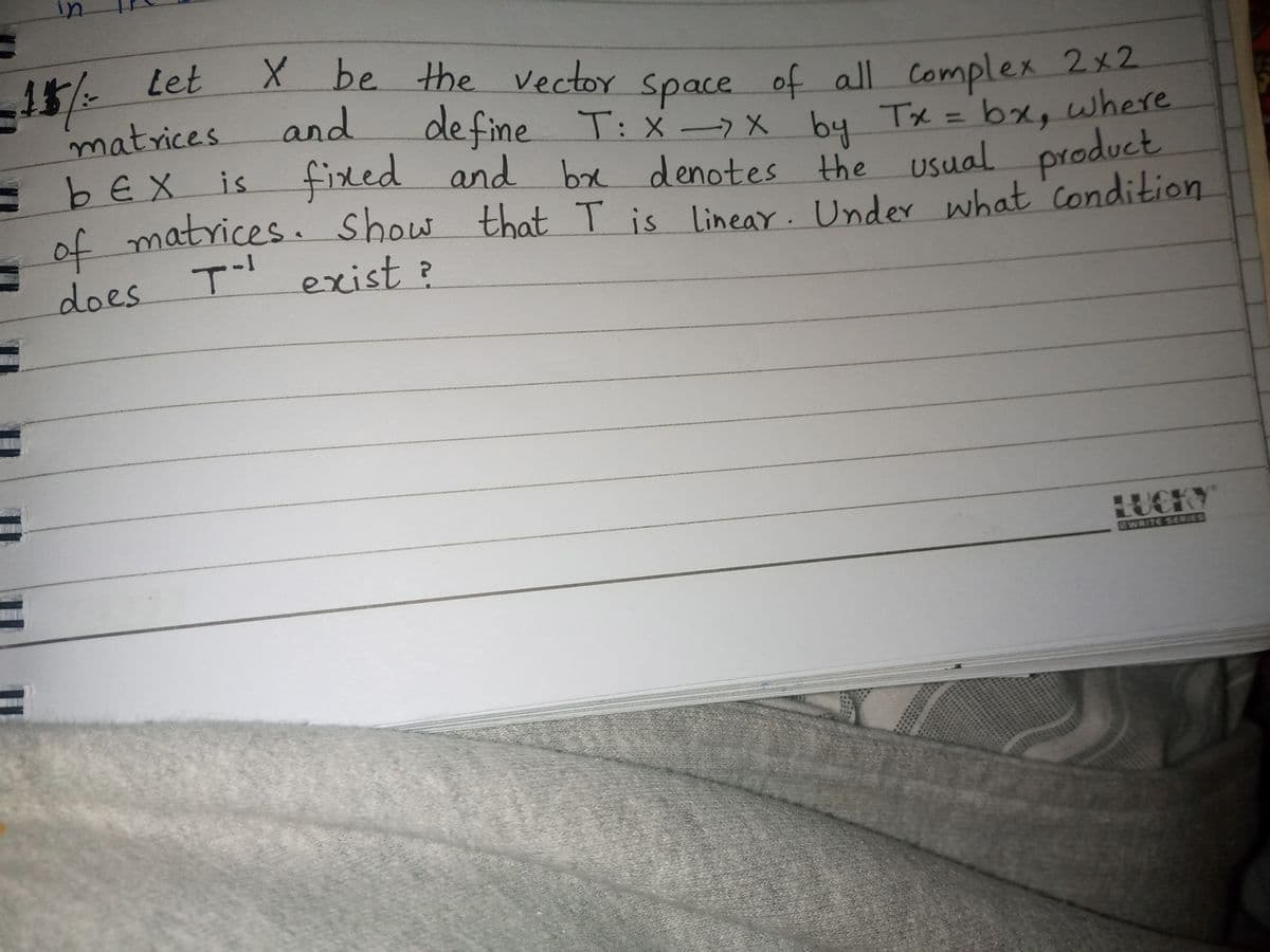 in
15 Let
matrices
EbEX is.
of matrices. show
X be the Vector
define
fixed and
of all Complex 2x2
T: X->x Tx = bx, where
by
be denotes the usual product
and
space
that T is
Linear. Unde what Condition
T exist?
does
HUCKY
EWRITE SERES
