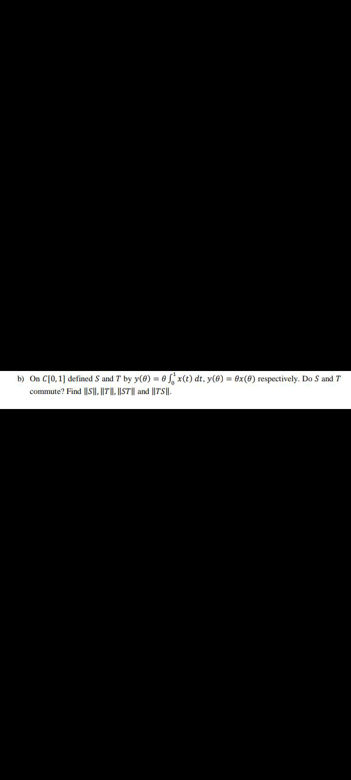 b) On C[0,1] defined S and T by y(0) = 0 S x(t) dt, y(0) = 0x(0) respectively. Do S and T
commute? Find ||S||, ||T||, ||ST|| and ||TS||.
