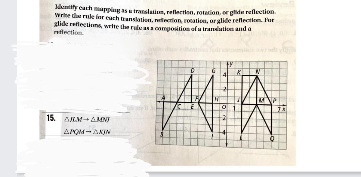 Identify each mapping as a translation, reflection, rotation, or glide reflection.
Write the rule for each translation, reflection, rotation, or glide reflection. For
glide reflections, write the rule as a composition of a translation and a
reflection.
G
4
K
2
F
H.
M
E
15. AJLM→ AMNJ
-2
ΔΡΟΜ- ΔΚΙΝ
