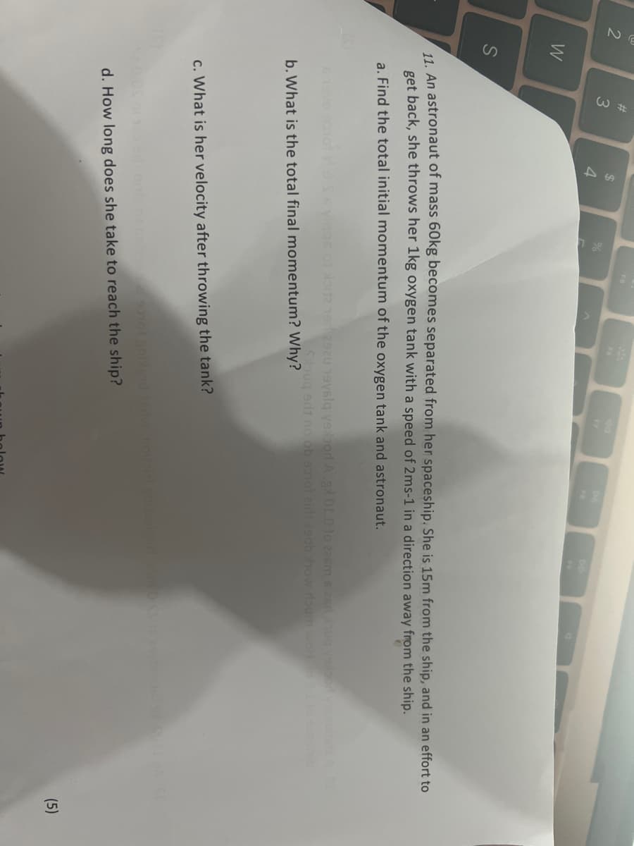 2
W
S
#3
$
4
11. An astronaut of mass 60kg becomes separated from her spaceship. She is 15m from the ship, and in an effort to
get back, she throws her 1kg oxygen tank with a speed of 2ms-1 in a direction away from the ship.
a. Find the total initial momentum of the oxygen tank and astronaut.
viqqs of loitz 192920 19уálą уsoor A.gx 01.0 to 226m 6 26 voor visnotsta
Souq srit no ob 90101 2in1 290b show roum woH. I to s stab
b. What is the total final momentum? Why?
c. What is her velocity after throwing the tank?
edi gots of beboggal sonol anblend
d. How long does she take to reach the ship?
(5)