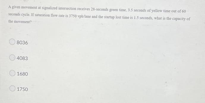 A given movement at signalized intersection receives 28-seconds green time, 3.5 seconds of yellow time out of 60
seconds cycle. If saturation flow rate is 3750 vph/lane and the startup lost time is 1.5 seconds, what is the capacity of
the movement?
8036
4083
1680
1750