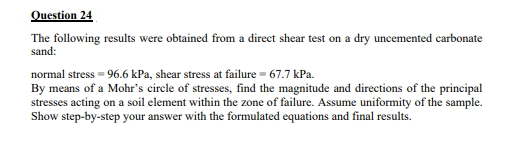 Question 24
The following results were obtained from a direct shear test on a dry uncemented carbonate
sand:
normal stress = 96.6 kPa, shear stress at failure = 67.7 kPa.
By means of a Mohr's circle of stresses, find the magnitude and directions of the principal
stresses acting on a soil element within the zone of failure. Assume uniformity of the sample.
Show step-by-step your answer with the formulated equations and final results.
