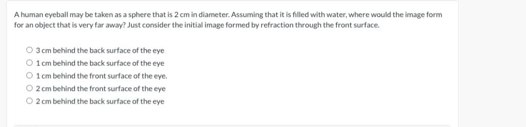 A human eyeball may be taken as a sphere that is 2 cm in diameter. Assuming that it is filled with water, where would the image form
for an object that is very far away? Just consider the initial image formed by refraction through the front surface.
O 3 cm behind the back surface of the eye
O 1 cm behind the back surface of the eye
O 1 cm behind the front surface of the eye.
O 2 cm behind the front surface of the eye
O 2 cm behind the back surface of the eye