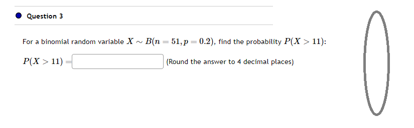 Question 3
For a binomial random variable X~ B(n = 51, p = 0.2), find the probability P(X > 11):
P(X > 11)
(Round the answer to 4 decimal places)