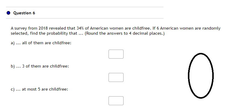 Question 6
A survey from 2018 revealed that 34% of American women are childfree. If 6 American women are randomly
selected, find the probability that ... (Round the answers to 4 decimal places.)
a). all of them are childfree:
b). 3 of them are childfree:
c). at most 5 are childfree:
O