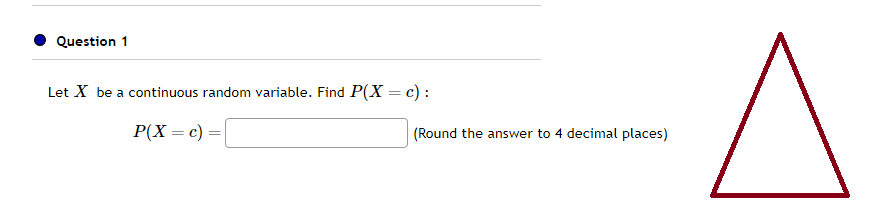 Question 1
Let X be a continuous random variable. Find P(X = c):
P(X = c)
=
(Round the answer to 4 decimal places)