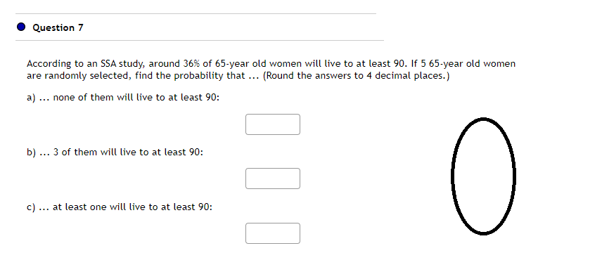 Question 7
According to an SSA study, around 36 % of 65-year old women will live to at least 90. If 5 65-year old women
are randomly selected, find the probability that ... (Round the answers to 4 decimal places.)
a)... none of them will live to at least 90:
b) ... 3 of them will live to at least 90:
c) at least one will live to at least 90:
100
=