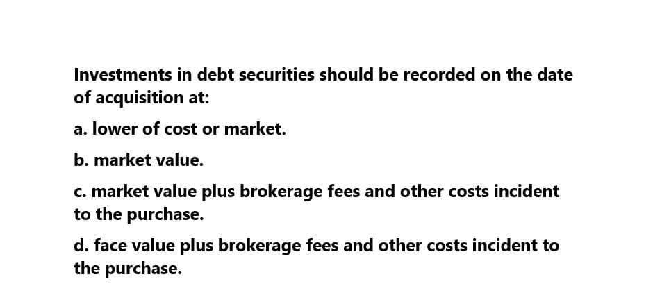 Investments in debt securities should be recorded on the date
of acquisition at:
a. lower of cost or market.
b. market value.
c. market value plus brokerage fees and other costs incident
to the purchase.
d. face value plus brokerage fees and other costs incident to
the purchase.