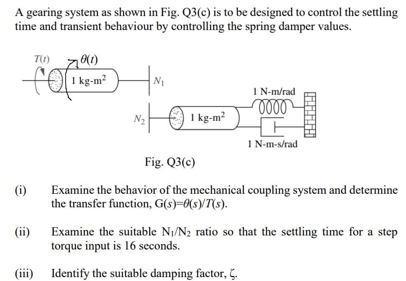 A gearing system as shown in Fig. Q3(c) is to be designed to control the settling
time and transient behaviour by controlling the spring damper values.
T(t)
1 kg-m2
N1
1 N-m/rad
oll
N2
1 kg-m²
1 N-m-s/rad
Fig. Q3(c)
(i)
Examine the behavior of the mechanical coupling system and determine
the transfer function, G(s)=0(s)/T(s).
Examine the suitable N1/N2 ratio so that the settling time for a step
torque input is 16 seconds.
(ii)
(iii)
Identify the suitable damping factor, Č.
