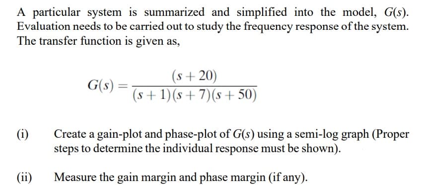 A particular system is summarized and simplified into the model, G(s).
Evaluation needs to be carried out to study the frequency response of the system.
The transfer function is given as,
(s+ 20)
G(s) :
%3D
(s + 1)(s+ 7)(s +50)
(i)
Create a gain-plot and phase-plot of G(s) using a semi-log graph (Proper
steps to determine the individual response must be shown).
(ii)
Measure the gain margin and phase margin (if any).
