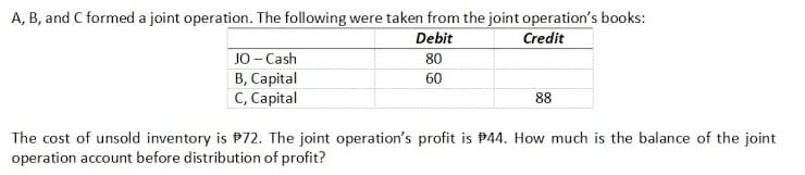 A, B, and C formed a joint operation. The following were taken from the joint operation's books:
Debit
Credit
JO - Cash
B, Capital
C, Capital
80
60
88
The cost of unsold inventory is P72. The joint operation's profit is P44. How much is the balance of the joint
operation account before distribution of profit?
