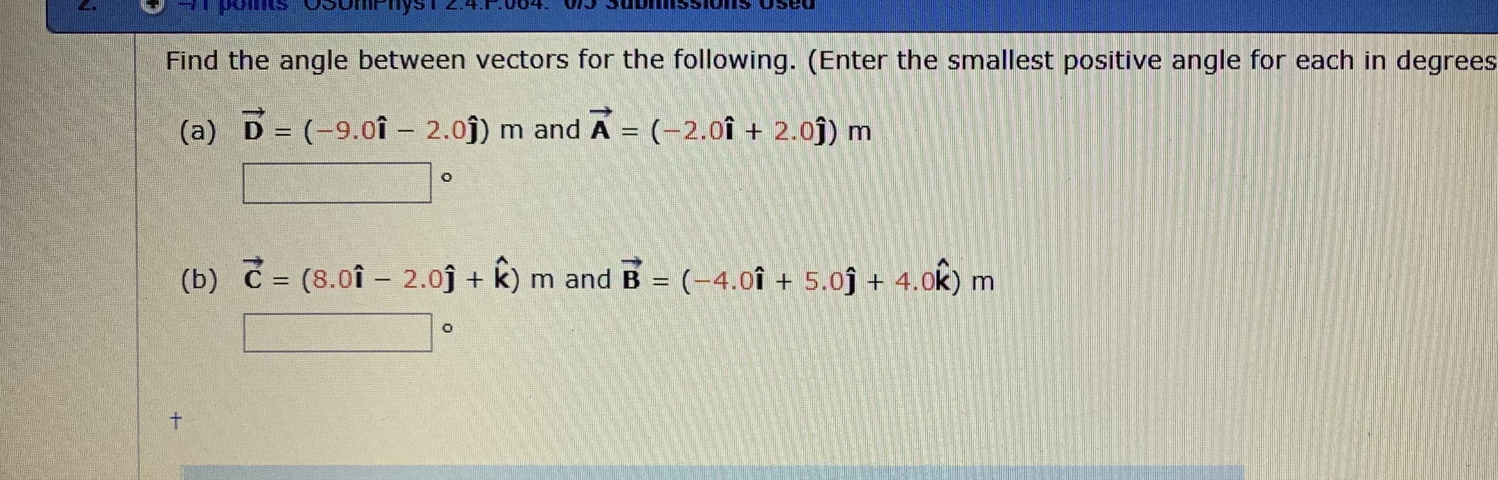 Find the angle between vectors for the following. (Enter the smallest positive angle for each in degrees
(a) D (-9.0î 2.0) m and A
(-2.01+ 2.0) m
(8.0f 2.0
k) m and B (-4.0î +5.0 + 4.0k) m
(b) С:
