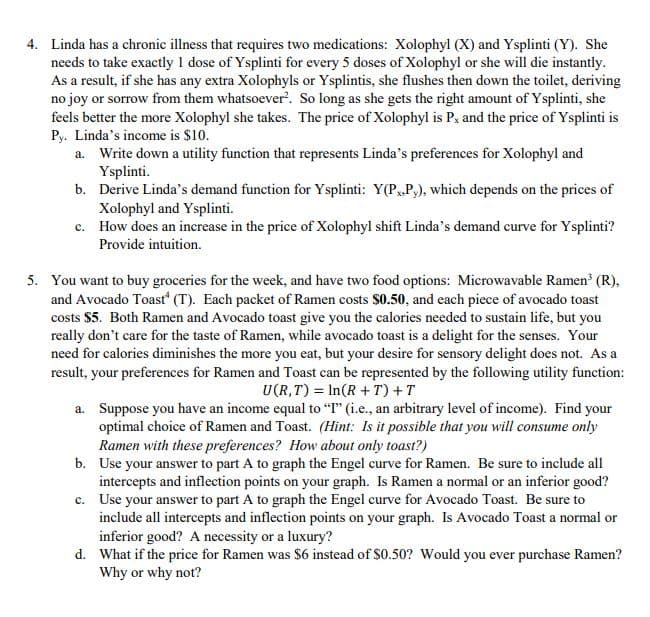 Linda has a chronic illness that requires two medications: Xolophyl (X) and Ysplinti (Y). She
needs to take exactly I dose of Ysplinti for every 5 doses of Xolophyl or she will die instantly.
As a result, if she has any extra Xolophyls or Ysplintis, she flushes then down the toilet, deriving
no joy or sorrow from them whatsoever. So long as she gets the right amount of Ysplinti, she
feels better the more Xolophyl she takes. The price of Xolophyl is P, and the price of Ysplinti is
Py. Linda's income is $10.
a. Write down a utility function that represents Linda's preferences for Xolophyl and
Ysplinti.
b. Derive Linda's demand function for Ysplinti: Y(P,P,), which depends on the prices of
Xolophyl and Ysplinti.
c. How does an increase in the price of Xolophyl shift Linda's demand curve for Ysplinti?
Provide intuition.
