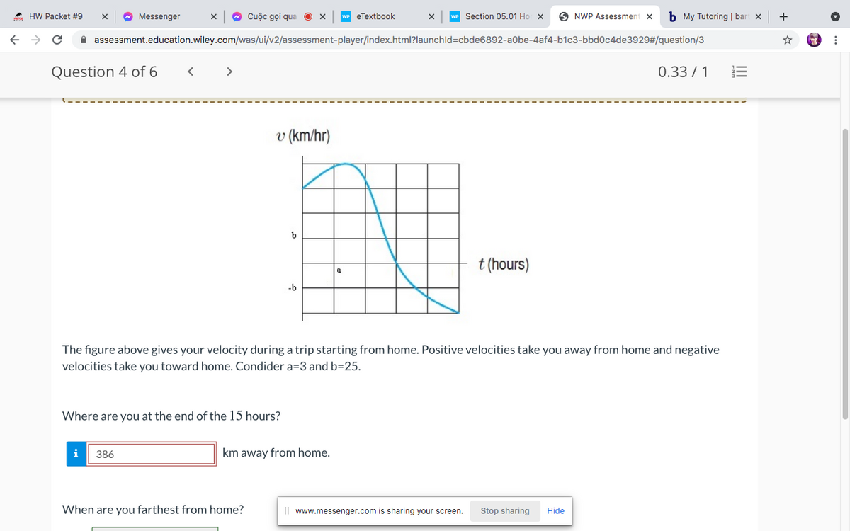 * HW Packet #9
Messenger
O Cuộc gọi qua
Section 05.01 Ho x
O NWP Assessment x
b My Tutoring | bart x
+
eTextbook
->
A assessment.education.wiley.com/was/ui/v2/assessment-player/index.html?launchld=cbde6892-a0be-4af4-b1c3-bbd0c4de3929#/question/3
Question 4 of 6
>
0.33 / 1
v (km/hr)
t (hours)
a
-b
The figure above gives your velocity during a trip starting from home. Positive velocities take you away from home and negative
velocities take you toward home. Condider a=3 and b=25.
Where are you at the end of the 15 hours?
386
km away from home.
When are you farthest from home?
Il www.messenger.com is sharing your screen.
Stop sharing
Hide
II
