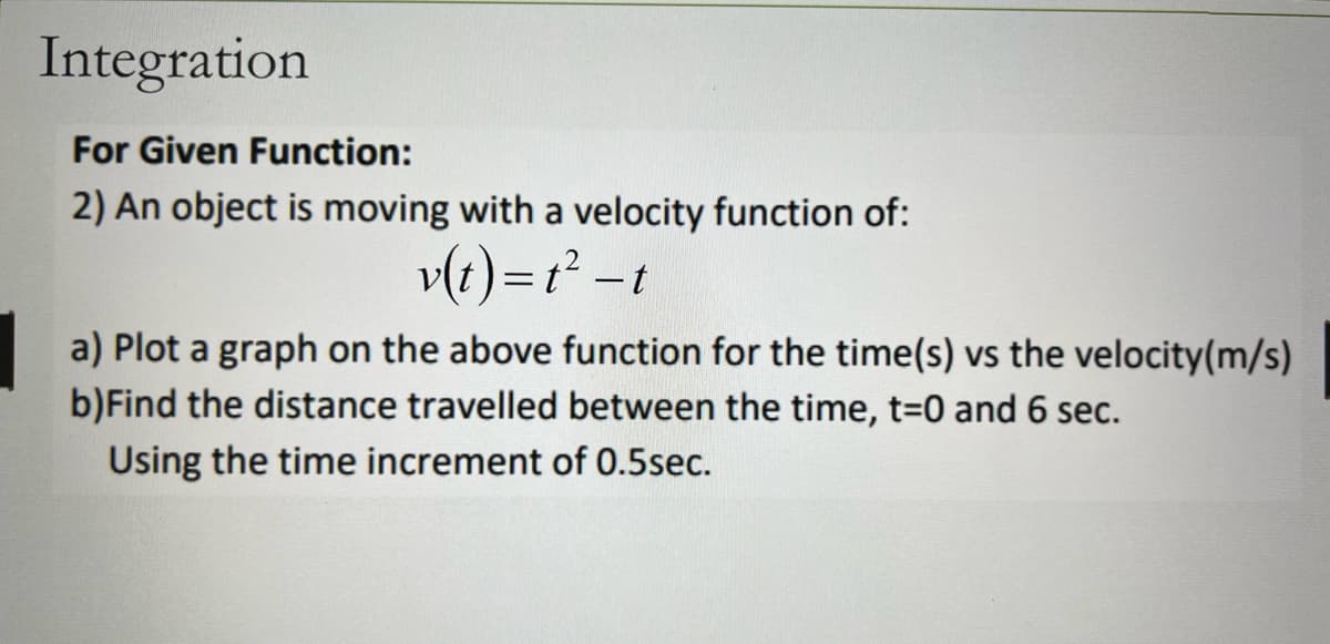 Integration
For Given Function:
2) An object is moving with a velocity function of:
v(t)=t²-t
a) Plot a graph on the above function for the time(s) vs the velocity(m/s)
b) Find the distance travelled between the time, t=0 and 6 sec.
Using the time increment of 0.5sec.