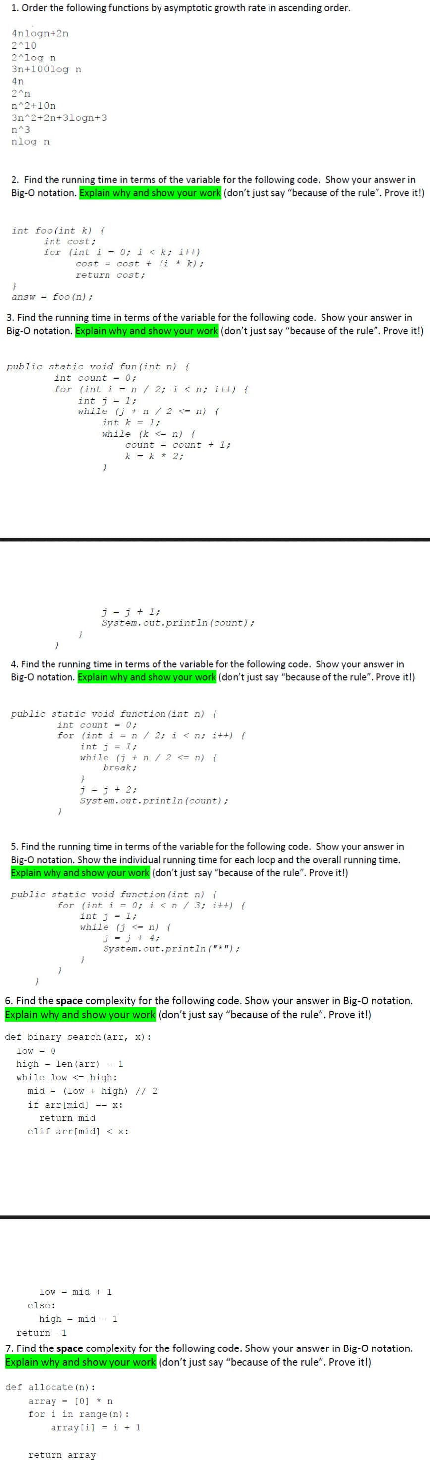 1. Order the following functions by asymptotic growth rate in ascending order.
4nlogn+2n
2^10
2^log n
3n+100log n
4n
2^n
n^2+10n
3n^2+2n+3logn+3
n^3.
nlog n
2. Find the running time in terms of the variable for the following code. Show your answer in
Big-O notation. Explain why and show your work (don't just say "because of the rule". Prove it!)
int foo(int k) {
int cost;
for
}
(int i = 0; i < k; i++)
cost = cost + (i * k);
return cost;
answ=foo (n);
3. Find the running time in terms of the variable for the following code. Show your answer in
Big-O notation. Explain why and show your work (don't just say "because of the rule". Prove it!)
public static void fun (int n) {
int count = 0;
for (int i = n / 2; i < n; i++) {
int j = 1;
while (j + n/2 <= n) {
int k = 1;
while (k <= n) {
}
4. Find the running time in terms of the variable for the following code. Show your answer in
Big-O notation. Explain why and show your work (don't just say "because of the rule". Prove it!)
public static void function (int n) {
int count = 0;
for (int i = n / 2; i<n; i++) {
j = j + 1;
System.out.println (count);
else:
count = count + 1;
k = k * 2;
int j = 1;
while (j + n/2 <= n) {
break;
}
j = j + 2;
System.out.println (count);
5. Find the running time in terms of the variable for the following code. Show your answer in
Big-O notation. Show the individual running time for each loop and the overall running time.
Explain why and show your work (don't just say "because of the rule". Prove it!)
public static void function (int n) {
for (int i = 0; i <n / 3; i++) {
int j = 1;
while (j <= n) {
6. Find the space complexity for the following code. Show your answer in Big-O notation.
Explain why and show your work (don't just say "because of the rule". Prove it!)
def binary_search (arr, x):
low = 0
high len (arr) - 1
while low <= high:
mid (low + high) // 2
if arr [mid] == x:
return mid
elif arr [mid] < x:
low mid + 1
j = j + 4;
System.out.println ("*") ;
def allocate (n):
high mid - 1
return array
return -1
7. Find the space complexity for the following code. Show your answer in Big-O notation.
Explain why and show your work (don't just say "because of the rule". Prove it!)
array [0] * n
for i in range (n) :
array [i] =i + 1