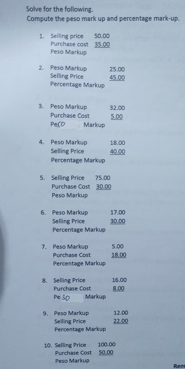 Solve for the following.
Compute the peso mark up and percentage mark-up.
1. Selling price 50.00
Purchase cost
35.00
Peso Markup
Peso Markup
Selling Price
Percentage Markup
2.
3. Peso Markup
Purchase Cost
рего
Pe Markup
Selling Price
Percentage Markup
5. Selling Price 75.00
Purchase Cost 30.00
Peso Markup
6. Peso Markup
Selling Price
Percentage Markup
4.
Markup
7. Peso Markup
Purchase Cost
Percentage Markup
8. Selling Price
9.
25.00
45.00
32.00
5.00
18.00
40.00
Purchase Cost
Pe So
Peso Markup
Selling Price
Percentage Markup
10. Selling Price 100.00
Purchase Cost
50.00
Peso Markup
Markup
17.00
30.00
5.00
18.00
16.00
8.00
12.00
22.00
Rem