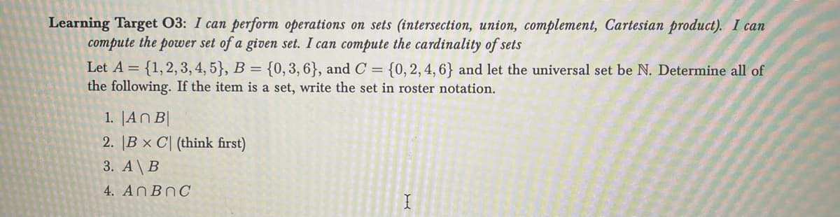 Learning Target 03: I can perform operations on sets (intersection, union, complement, Cartesian product). I can
compute the power set of a given set. I can compute the cardinality of sets
Let A = {1, 2, 3, 4, 5}, B = {0, 3, 6}, and C = {0, 2, 4, 6} and let the universal set be N. Determine all of
the following. If the item is a set, write the set in roster notation.
1. An B
2. B x C (think first)
3. A\B
4. AnBnc
X