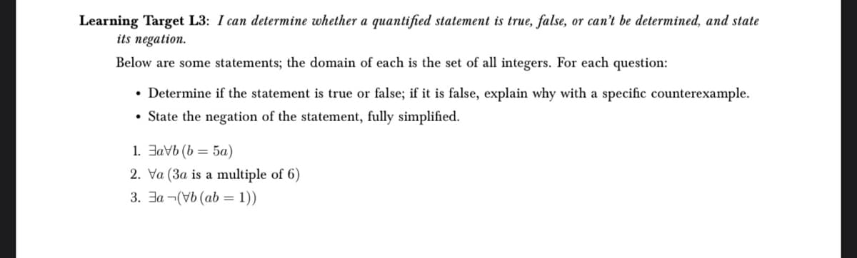 Learning Target L3: I can determine whether a quantified statement is true, false, or can't be determined, and state
its negation.
Below are some statements; the domain of each is the set of all integers. For each question:
• Determine if the statement is true or false; if it is false, explain why with a specific counterexample.
• State the negation of the statement, fully simplified.
1. avb (b= 5a)
2. Va (3a is a multiple of 6)
3. Ea (Vb (ab = 1))