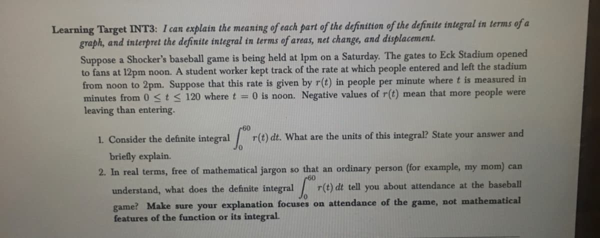 Learning Target INT3: I can explain the meaning of each part of the definition of the definite integral in terms of a
graph, and interpret the definite integral in terms of areas, net change, and displacement.
Suppose a Shocker's baseball game is being held at 1pm on a Saturday. The gates to Eck Stadium opened
to fans at 12pm noon. A student worker kept track of the rate at which people entered and left the stadium
from noon to 2pm. Suppose that this rate is given by r(t) in people per minute where t is measured in
minutes from 0 ≤ t ≤ 120 where t = 0 is noon. Negative values of r(t) mean that more people were
leaving than entering.
1. Consider the definite integral r(t) dt. What are the units of this integral? State your answer and
briefly explain.
2. In real terms, free of mathematical jargon so that an ordinary person (for example, my mom) can
understand, what does the definite integral r(t) dt tell you about attendance at the baseball
game? Make sure your explanation focuses on attendance of the game, not mathematical
features of the function or its integral.