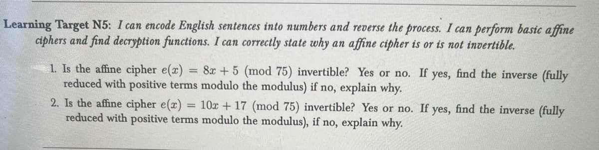 Learning Target N5: I can encode English sentences into numbers and reverse the process. I can perform basic affine
ciphers and find decryption functions. I can correctly state why an affine cipher is or is not invertible.
1. Is the affine cipher e(x) = 8x + 5 (mod 75) invertible? Yes or no. If yes, find the inverse (fully
reduced with positive terms modulo the modulus) if no, explain why.
2. Is the affine cipher e(x) = 10x + 17 (mod 75) invertible? Yes or no. If yes, find the inverse (fully
reduced with positive terms modulo the modulus), if no, explain why.