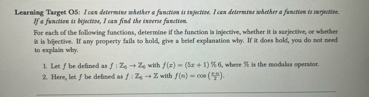 Learning Target 05: I can determine whether a function is injective. I can determine whether a function is surjective.
If a function is bijective, I can find the inverse function.
For each of the following functions, determine if the function is injective, whether is surjective, or whether
it is bijective. If any property fails to hold, give a brief explanation why. If it does hold, you do not need
to explain why.
1. Let f be defined as f: Z6 → Z6 with f(x) = (5x + 1) % 6, where % is the modulus operator.
2. Here, let f be defined as f: Z6 → Z with f(n) =
= COS