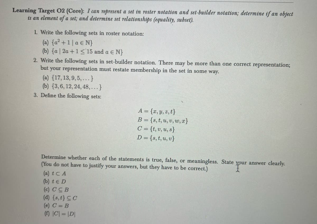 Learning Target 02 (Core): I can represent a set in roster notation and set-builder notation; determine if an object
is an element of a set; and determine set relationships (equality, subset).
1. Write the following sets in roster notation:
(a) {a² +1 | a € N}
(b) {a 2a +1≤ 15 and a € N}
2. Write the following sets in set-builder notation. There may be more than one correct representation;
but your representation must restate membership in the set in some way.
(a) {17, 13, 9, 5,... }
(b) (3, 6, 12, 24, 48,...}
3. Define the following sets:
A = {x,y,z,t}
B = {s, t, u, v, w,x}
C = {t, v, u, s}
D= {s, t, u, v}
Determine whether each of the statements is true, false, or meaningless. State your answer clearly.
(You do not have to justify your answers, but they have to be correct.)
(a) t CA
(b) te D
(c) CCB
(d) {s, t} CC
(e) C = B
(f) |C| = |D|