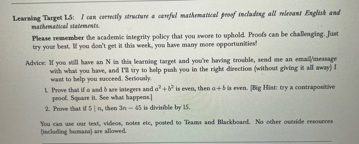 **Learning Target L5**: *I can correctly structure a careful mathematical proof including all relevant English and mathematical statements.*

Please remember the academic integrity policy that you swore to uphold. Proofs can be challenging. Just try your best. If you don’t get it this week, you have many more opportunities!

**Advice**: If you still have an N in this learning target and you’re having trouble, send me an email/message with what you have, and I’ll try to help push you in the right direction (without giving it all away). I want to help you succeed. Seriously.

1. Prove that if \( a \) and \( b \) are integers and \( a^2 + b^2 \) is even, then \( a + b \) is even. [Big Hint: try a contrapositive proof. Square it. See what happens.]

2. Prove that if 5 \(|\) \( n \), then \( 3n - 45 \) is divisible by 15.

You can use our text, videos, notes etc, posted to Teams and Blackboard. No other outside resources (including humans) are allowed.