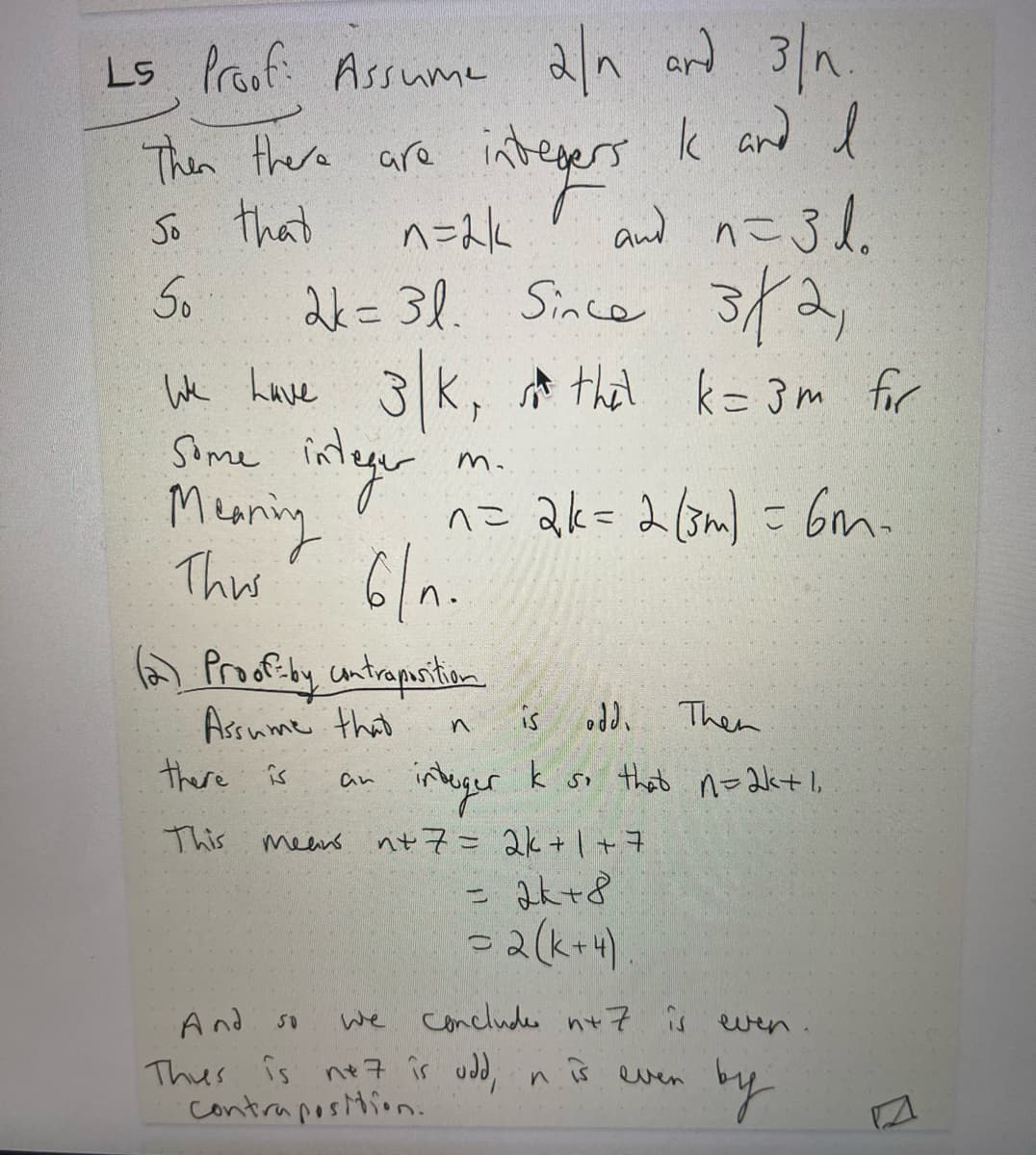 ### Proofs Involving Divisibility

#### 1. Proof: Assume \(2 \mid n\) and \(3 \mid n\).

- Begin with the assumption that \(2 \mid n\) and \(3 \mid n\).
- There exist integers \(k\) and \(l\) such that \(n = 2k\) and \(n = 3l\).
- Therefore, \(2k = 3l\).

Since \(3 \mid 2\):

- It follows that \(3 \mid k\), so \(k = 3m\) for some integer \(m\).
- Thus, substituting back, \(n = 2k = 2(3m) = 6m\).

Consequently, \(6 \mid n\).

#### 2. Proof by Contraposition

- Assume that \(n\) is odd.
- There exists an integer \(k\) such that \(n = 2k + 1\).

Adding 7 to both sides:

- \(n + 7 = 2k + 1 + 7\)
- \(= 2k + 8\)
- \(= 2(k + 4)\)

Thus, \(n + 7\) is even. 

Therefore, if \(n + 7\) is odd, then \(n\) is even by contraposition.