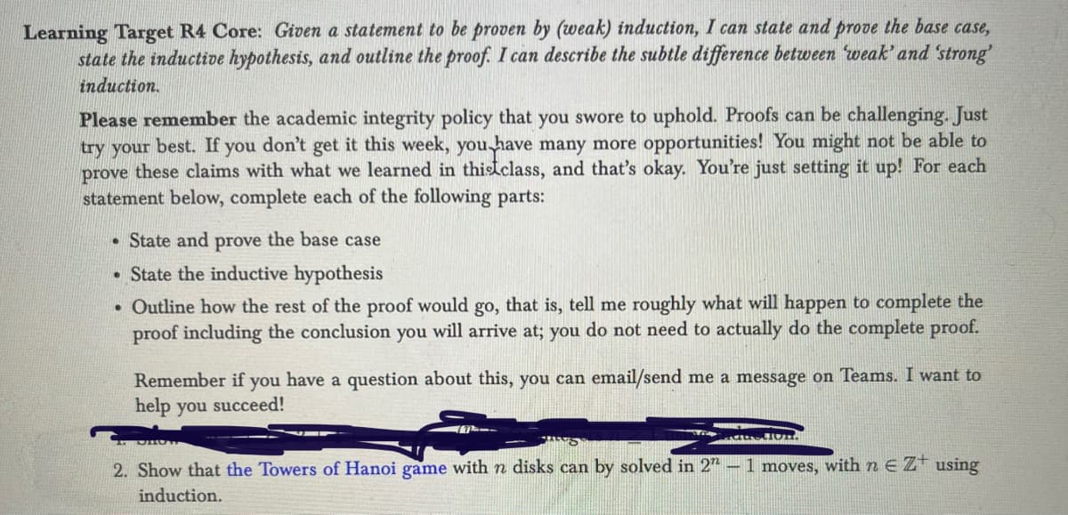 **Learning Target R4 Core:** Given a statement to be proven by (weak) induction, I can state and prove the base case, state the inductive hypothesis, and outline the proof. I can describe the subtle difference between 'weak' and 'strong' induction.

**Please remember** the academic integrity policy that you swore to uphold. Proofs can be challenging. Just try your best. If you don’t get it this week, you have many more opportunities! You might not be able to prove these claims with what we learned in this class, and that’s okay. You’re just setting it up! For each statement below, complete each of the following parts:

- State and prove the base case
- State the inductive hypothesis
- Outline how the rest of the proof would go, that is, tell me roughly what will happen to complete the proof including the conclusion you will arrive at; you do not need to actually do the complete proof.

Remember if you have a question about this, you can email/send me a message on Teams. I want to help you succeed!

2. Show that the Towers of Hanoi game with \( n \) disks can be solved in \( 2^n - 1 \) moves, with \( n \in \mathbb{Z}^+ \) using induction.