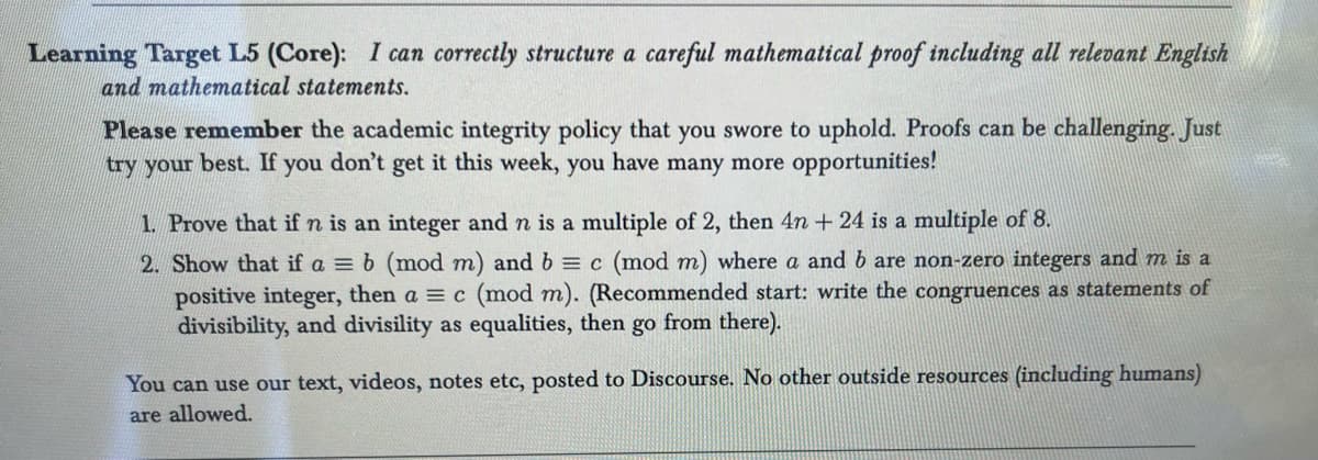 Learning Target L5 (Core): I can correctly structure a careful mathematical proof including all relevant English
and mathematical statements.
Please remember the academic integrity policy that you swore to uphold. Proofs can be challenging. Just
try your best. If you don't get it this week, you have many more opportunities!
1. Prove that if n is an integer and n is a multiple of 2, then 4n+ 24 is a multiple of 8.
2. Show that if a = b (mod m) and b = c (mod m) where a and b are non-zero integers and m is a
positive integer, then a = c (mod m). (Recommended start: write the congruences as statements of
divisibility, and divisility as equalities, then go from there).
You can use our text, videos, notes etc, posted to Discourse. No other outside resources (including humans)
are allowed.