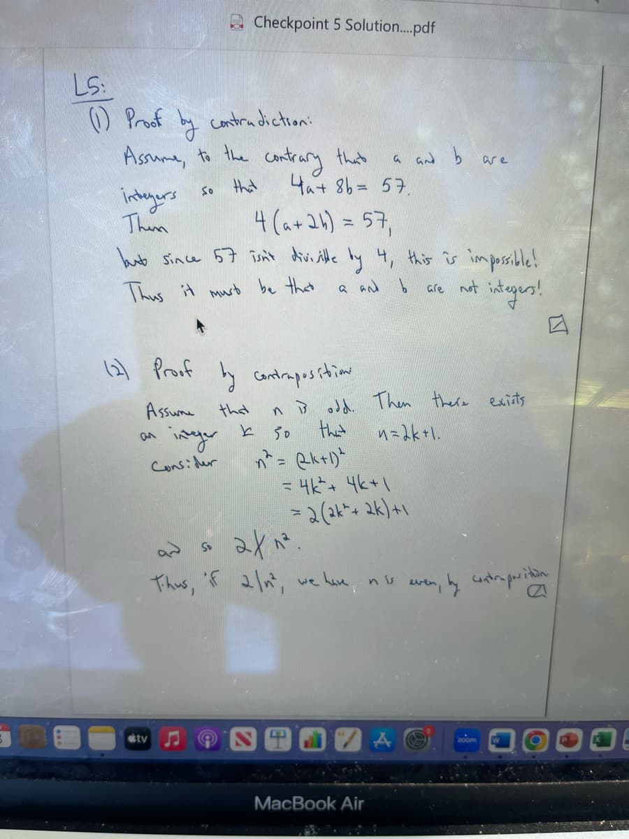 LS:
(1) Proof
by
contradiction:
Assume, to the contrary that
So
that
integers
Them
(2) Proof
Assume
an
integer
Consider
Checkpoint 5 Solution....pdf
4(a + 2b) = 57₁
but since 57 isn't divisible by 4, this is impossible!
Thus it must be that
a and b
tv
So
that a and b
4₁+ 8b = 57.
by contraposition.
that
k
50
n² = (k+1)²
= 4k² + 4k+1
= 2(ak² + 2k)+1
2x1².
Thus, if 2 /n², we have nis
E
ni odd. Then there exists
that
n=2k +1.
are
MacBook Air
are not
not integers!
even by contraposition.