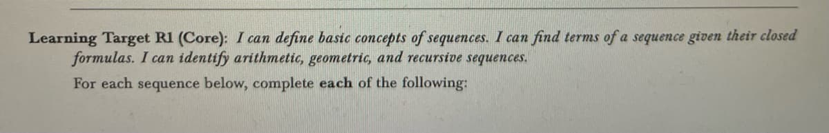 Learning Target R1 (Core): I can define basic concepts of sequences. I can find terms of a sequence given their closed
formulas. I can identify arithmetic, geometric, and recursive sequences.
For each sequence below, complete each of the following: