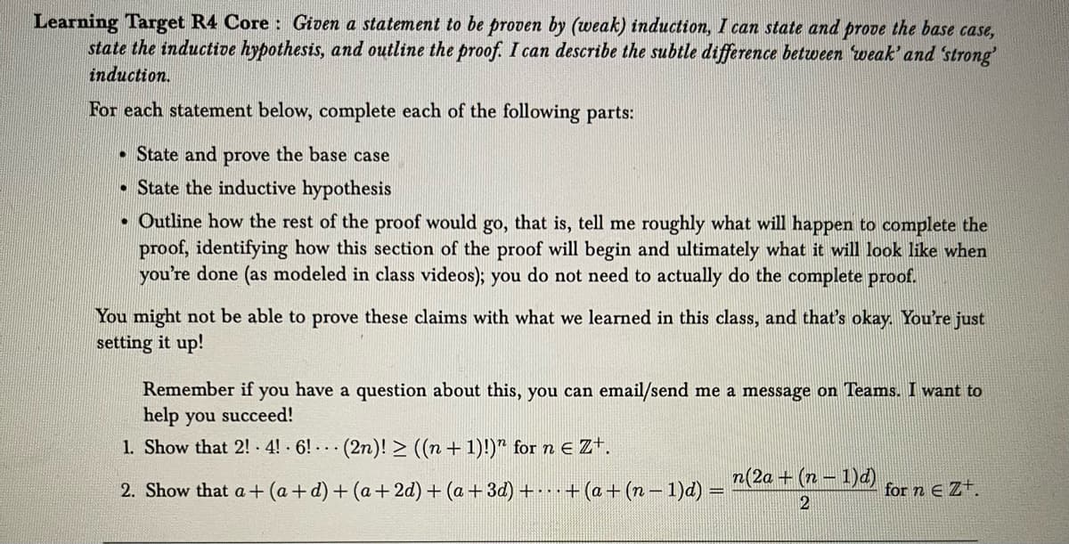 Learning Target R4 Core: Given a statement to be proven by (weak) induction, I can state and prove the base case,
state the inductive hypothesis, and outline the proof. I can describe the subtle difference between 'weak' and 'strong'
induction.
For each statement below, complete each of the following parts:
. State and prove the base case
State the inductive hypothesis
• Outline how the rest of the proof would go, that is, tell me roughly what will happen to complete the
proof, identifying how this section of the proof will begin and ultimately what it will look like when
you're done (as modeled in class videos); you do not need to actually do the complete proof.
You might not be able to prove these claims with what we learned in this class, and that's okay. You're just
setting it up!
Remember if you have a question about this, you can email/send me a message on Teams. I want to
help you succeed!
1. Show that 2! 4! 6! (2n)! ≥ ((n + 1)!)" for n € Zt.
2. Show that a + (a+d) + (a + 2d) + (a + 3d) ++ (a + (n − 1)d) =
n(2a + (n-1)d)
2
for ne Zt.