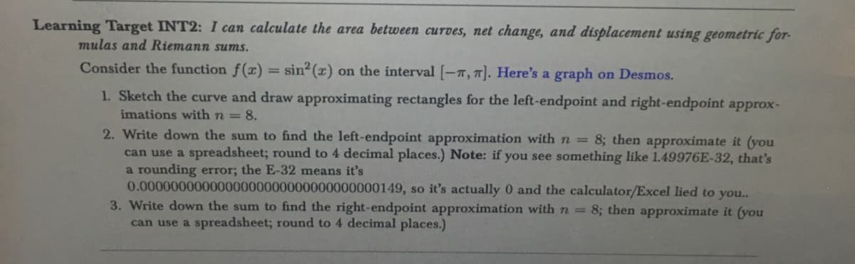 Learning Target INT2: I can calculate the area between curves, net change, and displacement using geometric for
mulas and Riemann sums.
Consider the function f(x) = sin²(x) on the interval [-7, 7]. Here's a graph on Desmos.
1. Sketch the curve and draw approximating rectangles for the left-endpoint and right-endpoint approx-
imations with n = 8.
2. Write down the sum to find the left-endpoint approximation with n = 8; then approximate it (you
can use a spreadsheet; round to 4 decimal places.) Note: if you see something like 1.49976E-32, that's
a rounding error; the E-32 means it's
0.0000000000000000000000000000000149, so it's actually 0 and the calculator/Excel lied to you..
3. Write down the sum to find the right-endpoint approximation with n = 8; then approximate it (you
can use a spreadsheet; round to 4 decimal places.)