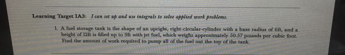 Learning Target IA3: I can set up and use integrals to solve applied work problems.
1. A fuel storage tank is the shape of an upright, right-circular-cylinder with a base radius of 6ft, and a
height of 12ft is filled up to 9ft with jet fuel, which weighs approximately 50.57 pounds per cubic foot.
Find the amount of work required to pump all of the fuel out the top of the tank.