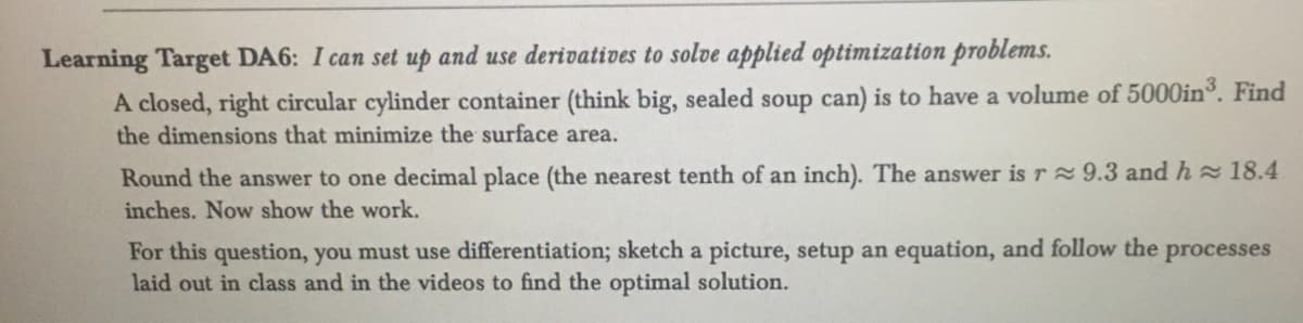 Learning Target DA6: I can set up and use derivatives to solve applied optimization problems.
A closed, right circular cylinder container (think big, sealed soup can) is to have a volume of 5000in³. Find
the dimensions that minimize the surface area.
Round the answer to one decimal place (the nearest tenth of an inch). The answer is r≈ 9.3 and h≈ 18.4
inches. Now show the work.
For this question, you must use differentiation; sketch a picture, setup an equation, and follow the e processes
laid out in class and in the videos to find the optimal solution.