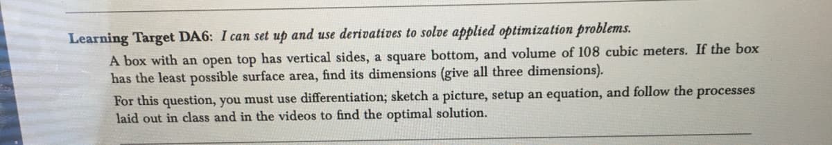 Learning Target DA6: I can set up and use derivatives to solve applied optimization problems.
A box with an open top has vertical sides, a square bottom, and volume of 108 cubic meters. If the box
has the least possible surface area, find its dimensions (give all three dimensions).
For this question, you must use differentiation; sketch a picture, setup an equation, and follow the processes
laid out in class and in the videos to find the optimal solution.