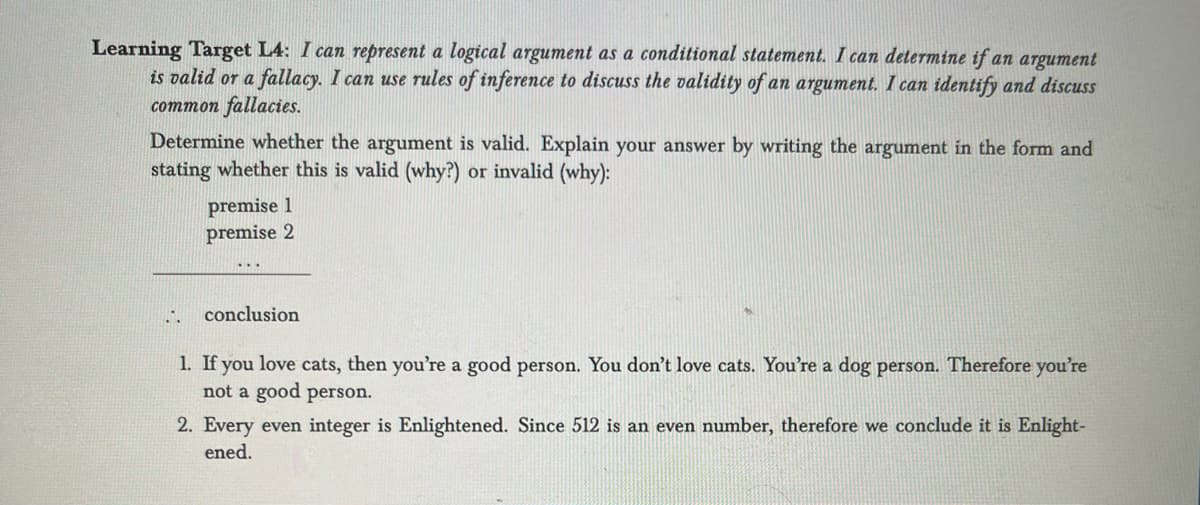 Learning Target L4: I can represent a logical argument as a conditional statement. I can determine if an argument
is valid or a fallacy. I can use rules of inference to discuss the validity of an argument. I can identify and discuss
common fallacies.
Determine whether the argument is valid. Explain your answer by writing the argument in the form and
stating whether this is valid (why?) or invalid (why):
1.
premise 1
premise 2
conclusion
1. If you love cats, then you're a good person. You don't love cats. You're a dog person. Therefore you're
not a good person.
2. Every even integer is Enlightened. Since 512 is an even number, therefore we conclude it is Enlight-
ened.