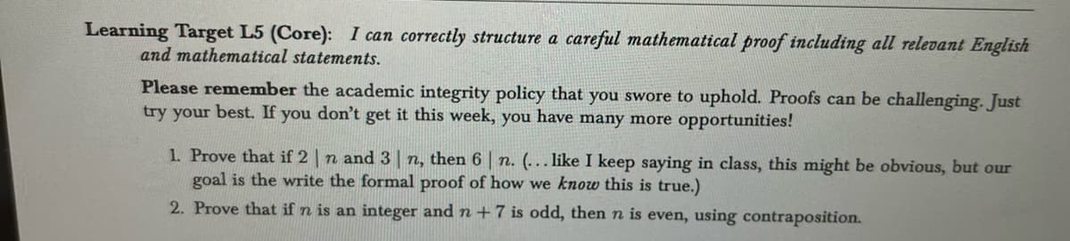 Learning Target L5 (Core): I can correctly structure a careful mathematical proof including all relevant English
and mathematical statements.
Please remember the academic integrity policy that you swore to uphold. Proofs can be challenging. Just
try your best. If you don't get it this week, you have many more opportunities!
1. Prove that if 2 | n and 3 n, then 6 | n. (... like I keep saying in class, this might be obvious, but our
goal is the write the formal proof of how we know this is true.)
2. Prove that if n is an integer and n +7 is odd, then n is even, using contraposition.