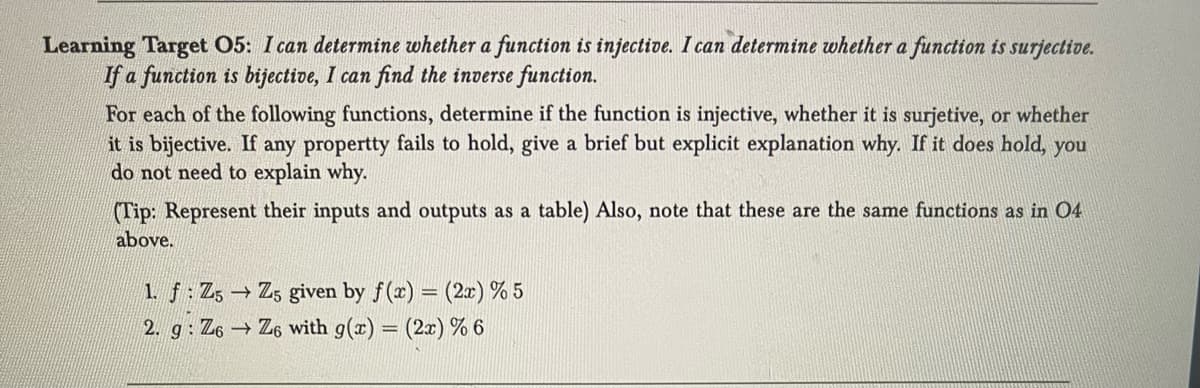 Learning Target 05: I can determine whether a function is injective. I can determine whether a function is surjective.
If a function is bijective, I can find the inverse function.
For each of the following functions, determine if the function is injective, whether it is surjetive, or whether
it is bijective. If any propertty fails to hold, give a brief but explicit explanation why. If it does hold, you
do not need to explain why.
(Tip: Represent their inputs and outputs as a table) Also, note that these are the same functions as in 04
above.
1. f: Z5 → Z5 given by f(x) = (2x) % 5
2. g: Z6 → Z6 with g(x) = (2x) % 6