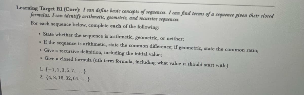 Learning Target R1 (Core): I can define basic concepts of sequences. I can find terms of a sequence given their closed
formulas. I can identify arithmetic, geometric, and recursive sequences.
For each sequence below, complete each of the following:
• State whether the sequence is arithmetic, geometric, or neither;
• If the sequence is arithmetic, state the common difference; if geometric, state the common ratio;
. Give a recursive definition, including the initial value;
• Give a closed formula (nth term formula, including what value n should start with.)
1. {-1, 1, 3, 5, 7,...}
2. {4, 8, 16, 32, 64,...}