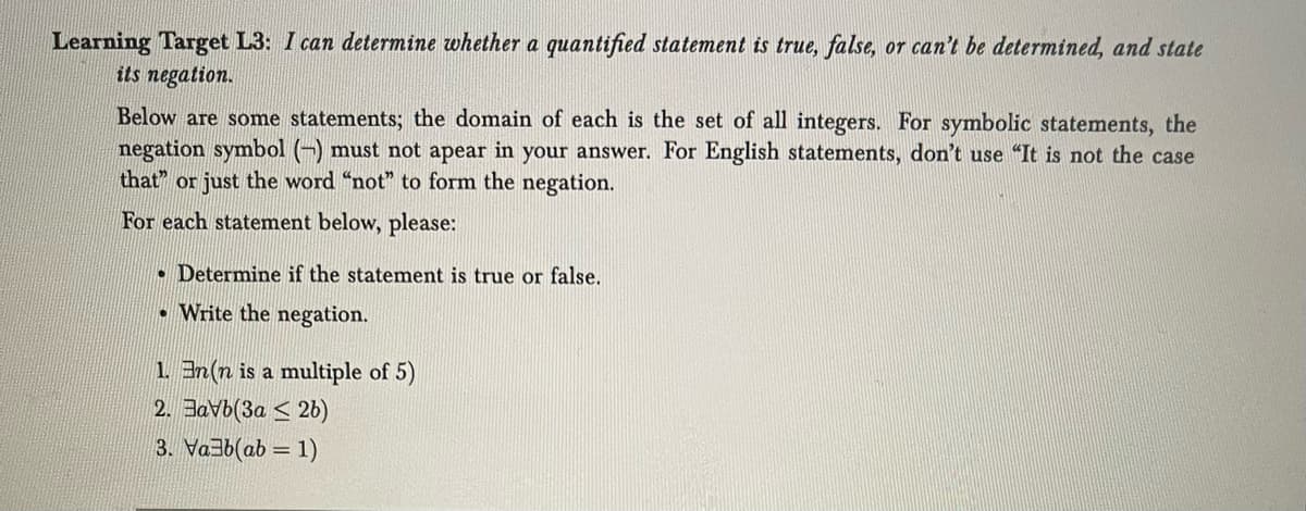 Learning Target L3: I can determine whether a quantified statement is true, false, or can't be determined, and state
its negation.
Below are some statements; the domain of each is the set of all integers. For symbolic statements, the
negation symbol (-) must not apear in your answer. For English statements, don't use "It is not the case
that" or just the word "not" to form the negation.
For each statement below, please:
Determine if the statement is true or false.
.Write the negation.
1. En(n is a multiple of 5)
2. Bavb(3a2b)
3. Vab(ab = 1)